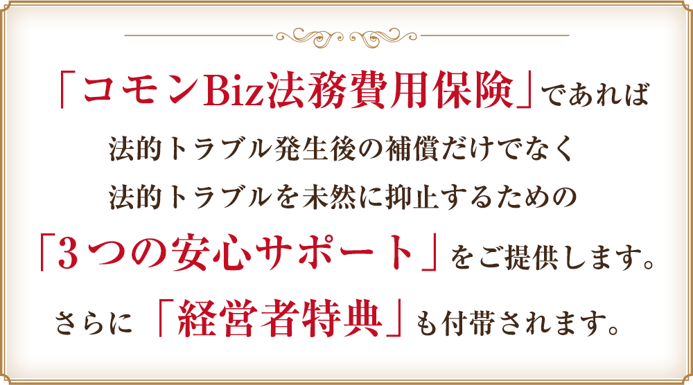 「コモンBiz法務費用保険」であれば法的トラブル発生後の補償だけでなく法的トラブルを未然に抑止するための「3つの安心サポート」をご提供します。さらに「経営者特典」も付帯されます。